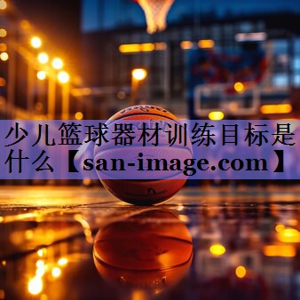 少儿篮球器材训练目标是什么 少儿篮球器材训练目标是什么
