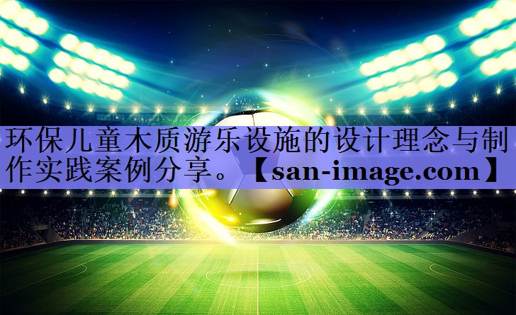 环保儿童木质游乐设施的设计理念与制作实践案例分享。 环保儿童木质游乐设施的设计理念与制作实践案例分享。