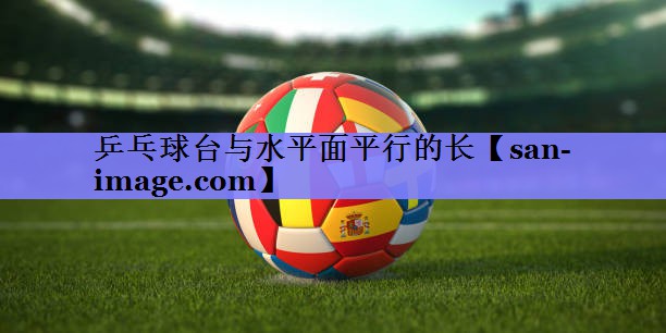 乒乓球台与水平面平行的长 乒乓球台与水平面平行的长