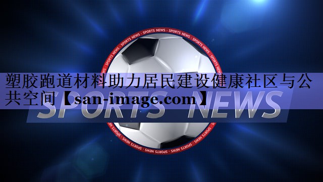 塑胶跑道材料助力居民建设健康社区与公共空间 塑胶跑道材料助力居民建设健康社区与公共空间